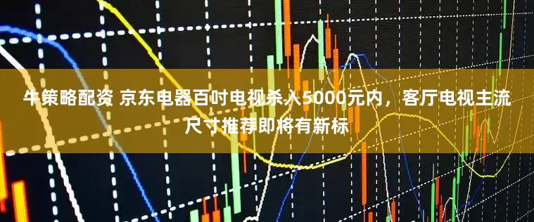 牛策略配资 京东电器百吋电视杀入5000元内，客厅电视主流尺寸推荐即将有新标