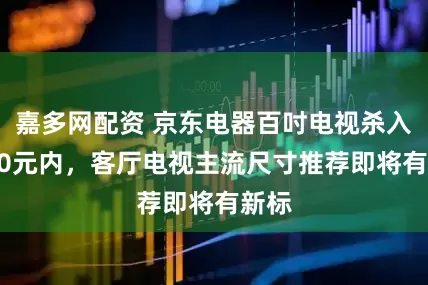 嘉多网配资 京东电器百吋电视杀入5000元内，客厅电视主流尺寸推荐即将有新标