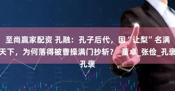 至尚赢家配资 孔融：孔子后代，因“让梨”名满天下，为何落得被曹操满门抄斩？_董卓_张俭_孔褒