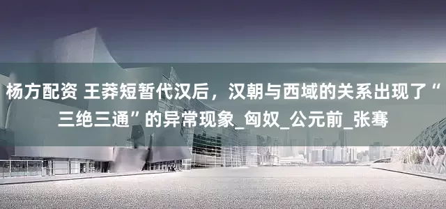 杨方配资 王莽短暂代汉后，汉朝与西域的关系出现了“三绝三通”的异常现象_匈奴_公元前_张骞