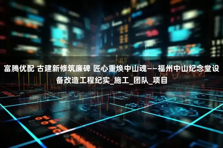富腾优配 古建新修筑廉碑 匠心重焕中山魂——福州中山纪念堂设备改造工程纪实_施工_团队_项目