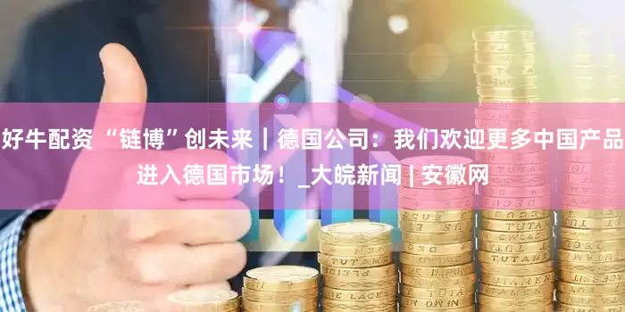 好牛配资 “链博”创未来｜德国公司：我们欢迎更多中国产品进入德国市场！_大皖新闻 | 安徽网