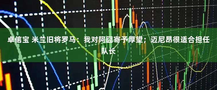 卓信宝 米兰旧将罗马：我对阿囧寄予厚望；迈尼昂很适合担任队长