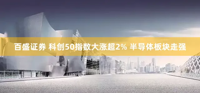 百盛证券 科创50指数大涨超2% 半导体板块走强