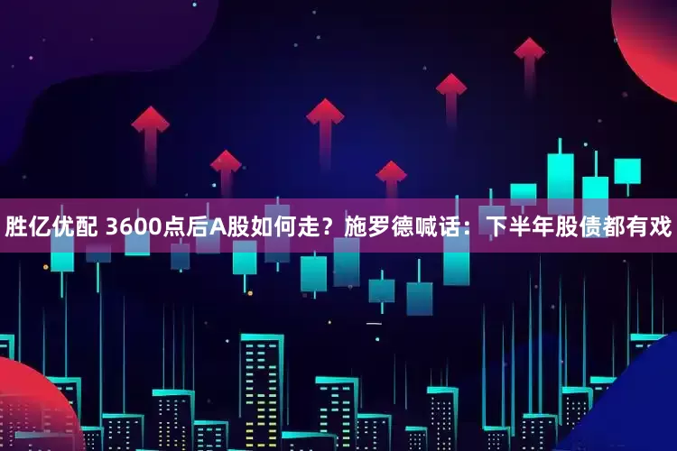 胜亿优配 3600点后A股如何走？施罗德喊话：下半年股债都有戏