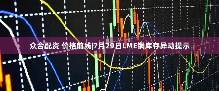 众合配资 价格前线|7月29日LME铜库存异动提示