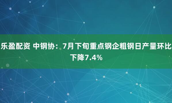 乐盈配资 中钢协：7月下旬重点钢企粗钢日产量环比下降7.4%