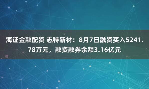 海证金融配资 志特新材：8月7日融资买入5241.78万元，融资融券余额3.16亿元