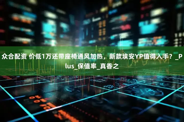 众合配资 价低1万还带座椅通风加热，新款埃安YP值得入手？_Plus_保值率_真香之