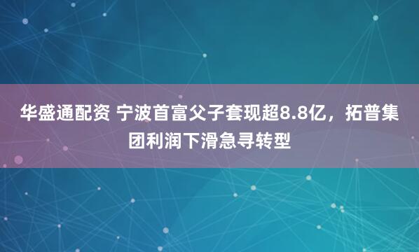 华盛通配资 宁波首富父子套现超8.8亿，拓普集团利润下滑急寻转型