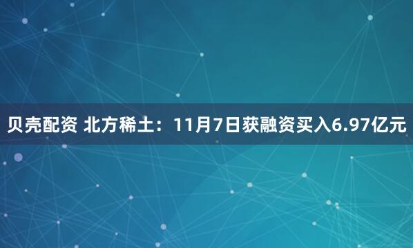 贝壳配资 北方稀土：11月7日获融资买入6.97亿元