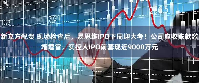 新立方配资 现场检查后，易思维IPO下周迎大考！公司应收账款激增埋雷，实控人IPO前套现近9000万元