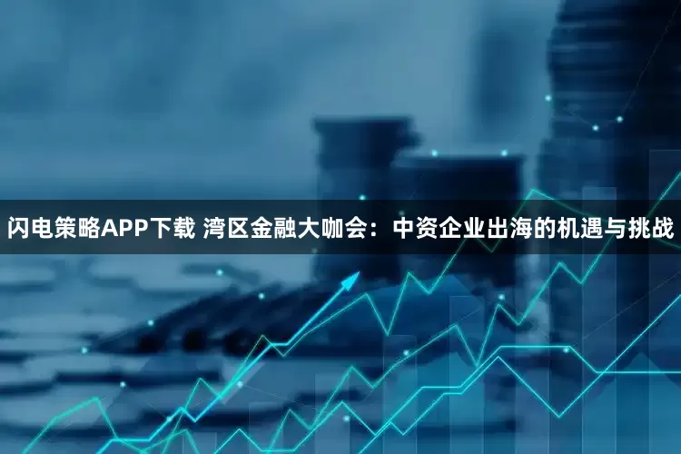 闪电策略APP下载 湾区金融大咖会：中资企业出海的机遇与挑战