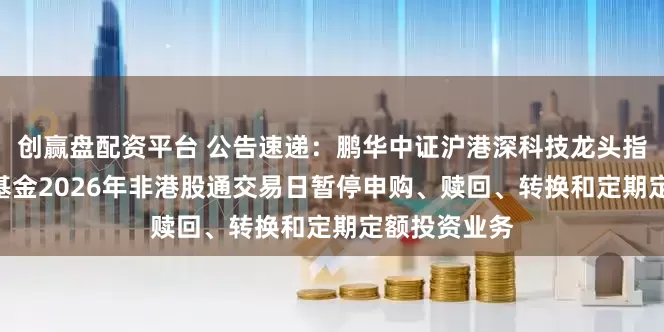 创赢盘配资平台 公告速递：鹏华中证沪港深科技龙头指数（LOF）基金2026年非港股通交易日暂停申购、赎回、转换和定期定额投资业务