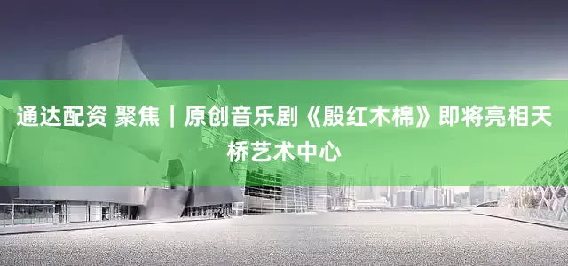 通达配资 聚焦｜原创音乐剧《殷红木棉》即将亮相天桥艺术中心