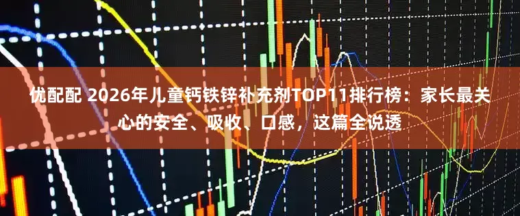 优配配 2026年儿童钙铁锌补充剂TOP11排行榜：家长最关心的安全、吸收、口感，这篇全说透