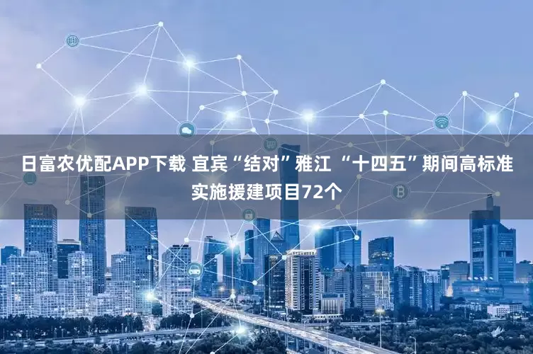 日富农优配APP下载 宜宾“结对”雅江 “十四五”期间高标准实施援建项目72个