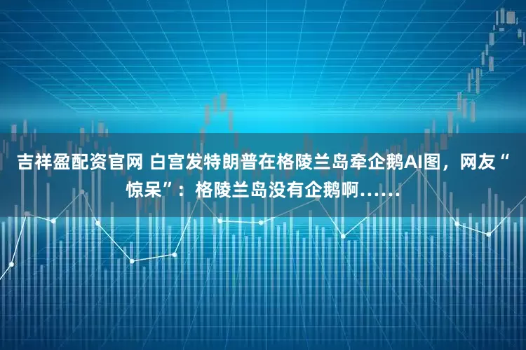 吉祥盈配资官网 白宫发特朗普在格陵兰岛牵企鹅AI图，网友“惊呆”：格陵兰岛没有企鹅啊……