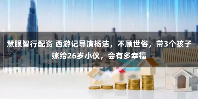 慧眼智行配资 西游记导演杨洁，不顾世俗，带3个孩子嫁给26岁小伙，会有多幸福
